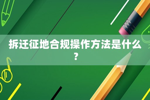 拆遷征地合規(guī)操作方法是什么？
