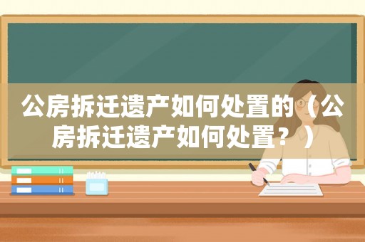 公房拆遷遺產(chǎn)如何處置的（公房拆遷遺產(chǎn)如何處置？）