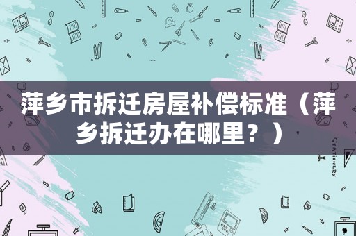 萍鄉(xiāng)市拆遷房屋補(bǔ)償標(biāo)準(zhǔn)（萍鄉(xiāng)拆遷辦在哪里？）