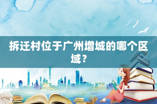 拆遷村位于廣州增城的哪個(gè)區(qū)域？