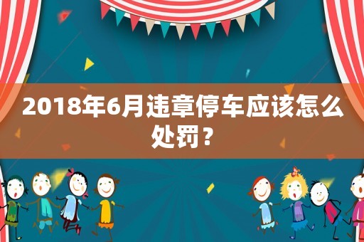 2018年6月違章停車應(yīng)該怎么處罰？