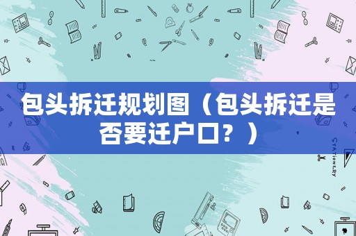 包頭拆遷規(guī)劃圖（包頭拆遷是否要遷戶口？）