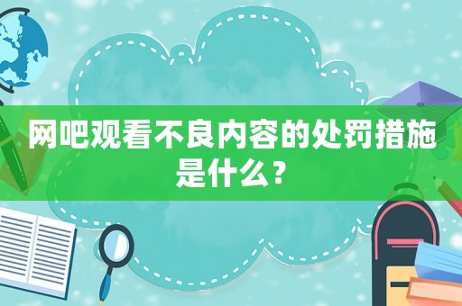 網(wǎng)吧觀看不良內(nèi)容的處罰措施是什么？