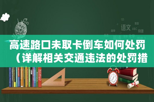高速路口未取卡倒車如何處罰（詳解相關(guān)交通違法的處罰措施）