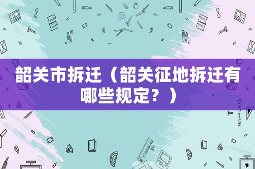 韶關(guān)市拆遷（韶關(guān)征地拆遷有哪些規(guī)定？）