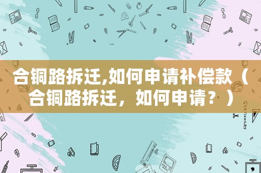 合銅路拆遷,如何申請(qǐng)補(bǔ)償款（合銅路拆遷，如何申請(qǐng)？）