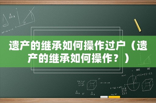 遺產(chǎn)的繼承如何操作過戶（遺產(chǎn)的繼承如何操作？）