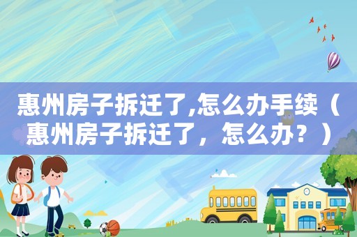 惠州房子拆遷了,怎么辦手續(xù)（惠州房子拆遷了，怎么辦？）