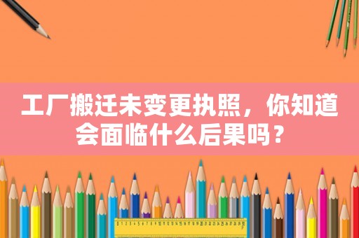 工廠搬遷未變更執(zhí)照，你知道會面臨什么后果嗎？