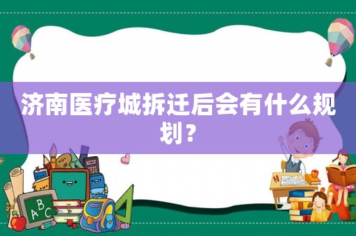 濟(jì)南醫(yī)療城拆遷后會(huì)有什么規(guī)劃？