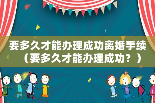 要多久才能辦理成功離婚手續(xù)（要多久才能辦理成功？）