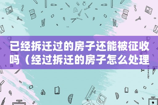 已經(jīng)拆遷過的房子還能被征收嗎（經(jīng)過拆遷的房子怎么處理？）
