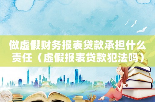 做虛假財(cái)務(wù)報(bào)表貸款承擔(dān)什么責(zé)任（虛假報(bào)表貸款犯法嗎）