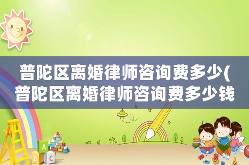 普陀區(qū)離婚律師咨詢費(fèi)多少(普陀區(qū)離婚律師咨詢費(fèi)多少錢一個(gè)月)