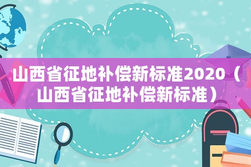 山西省征地補(bǔ)償新標(biāo)準(zhǔn)2020（山西省征地補(bǔ)償新標(biāo)準(zhǔn)）
