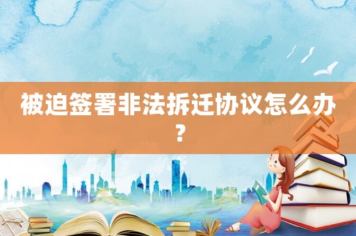 被迫簽署非法拆遷協(xié)議怎么辦？