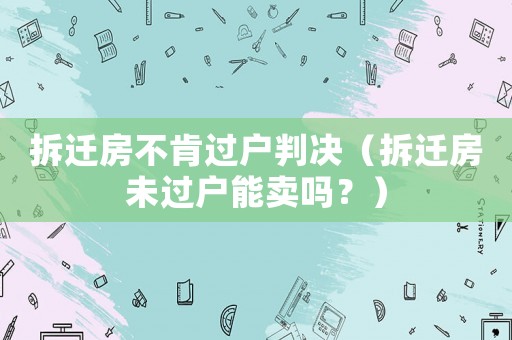 拆遷房不肯過戶判決（拆遷房未過戶能賣嗎？）