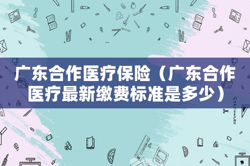 廣東合作醫(yī)療保險(xiǎn)（廣東合作醫(yī)療最新繳費(fèi)標(biāo)準(zhǔn)是多少）