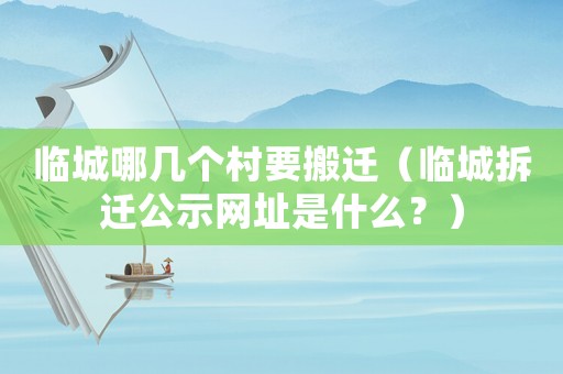 臨城哪幾個村要搬遷（臨城拆遷公示網(wǎng)址是什么？）