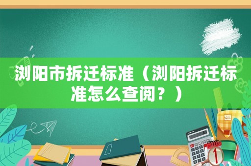 瀏陽(yáng)市拆遷標(biāo)準(zhǔn)（瀏陽(yáng)拆遷標(biāo)準(zhǔn)怎么查閱？）