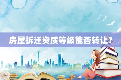房屋拆遷資質(zhì)等級(jí)能否轉(zhuǎn)讓？