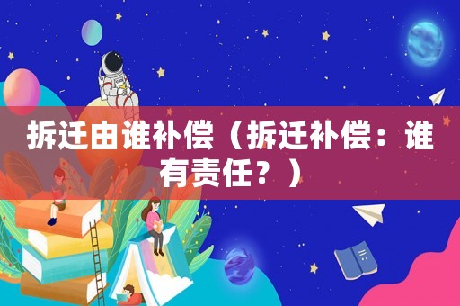 拆遷由誰補償（拆遷補償：誰有責(zé)任？）