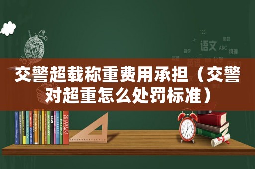 交警超載稱重費(fèi)用承擔(dān)（交警對(duì)超重怎么處罰標(biāo)準(zhǔn)）
