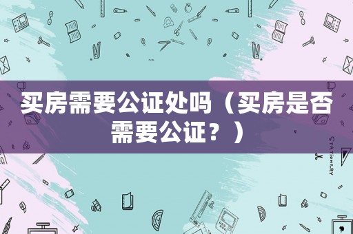 買房需要公證處嗎（買房是否需要公證？）