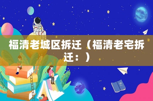 福清老城區(qū)拆遷（福清老宅拆遷：）