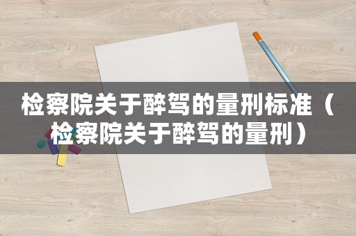 檢察院關(guān)于醉駕的量刑標(biāo)準(zhǔn)（檢察院關(guān)于醉駕的量刑）