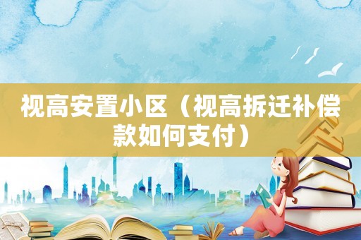 視高安置小區(qū)（視高拆遷補(bǔ)償款如何支付）
