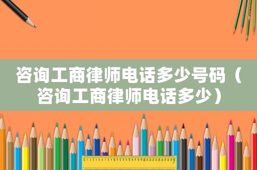 咨詢工商律師電話多少號(hào)碼（咨詢工商律師電話多少）