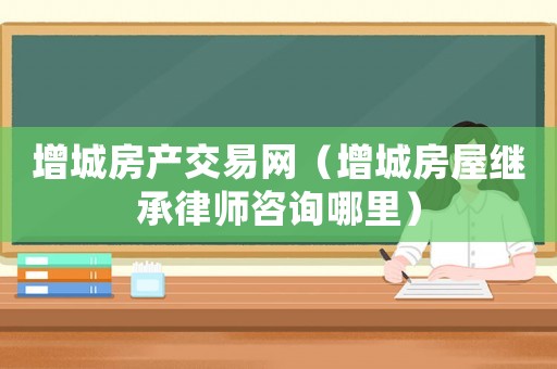 增城房產(chǎn)交易網(wǎng)（增城房屋繼承律師咨詢哪里）