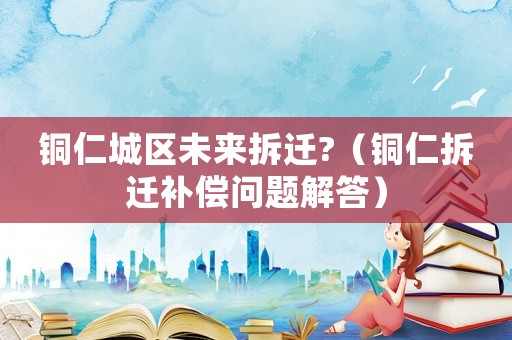 銅仁城區(qū)未來拆遷?（銅仁拆遷補(bǔ)償問題解答）