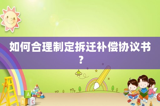 如何合理制定拆遷補(bǔ)償協(xié)議書？