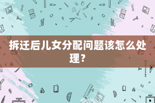拆遷后兒女分配問題該怎么處理？