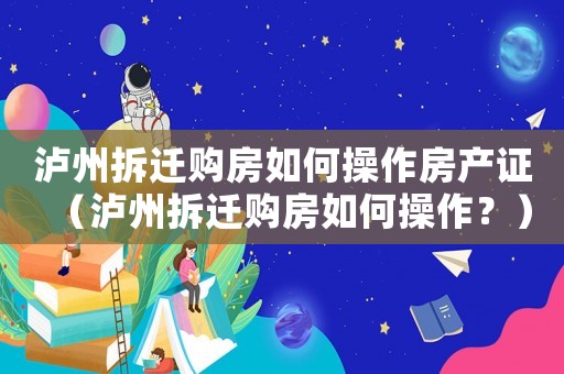 瀘州拆遷購房如何操作房產(chǎn)證（瀘州拆遷購房如何操作？）