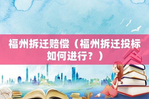 福州拆遷賠償（福州拆遷投標(biāo)如何進(jìn)行？）