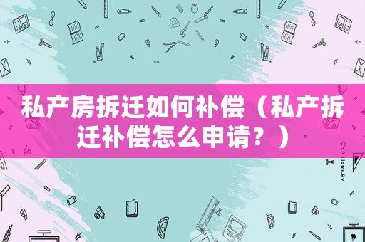 私產房拆遷如何補償（私產拆遷補償怎么申請？）