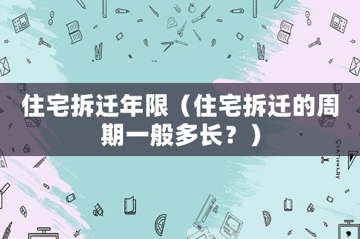 住宅拆遷年限（住宅拆遷的周期一般多長(zhǎng)？）