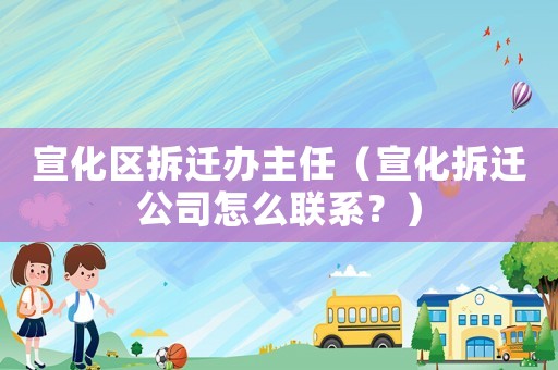 宣化區(qū)拆遷辦主任（宣化拆遷公司怎么聯(lián)系？）