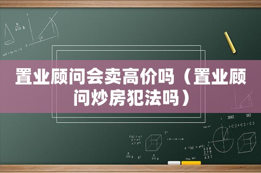 置業(yè)顧問會賣高價嗎（置業(yè)顧問炒房犯法嗎）