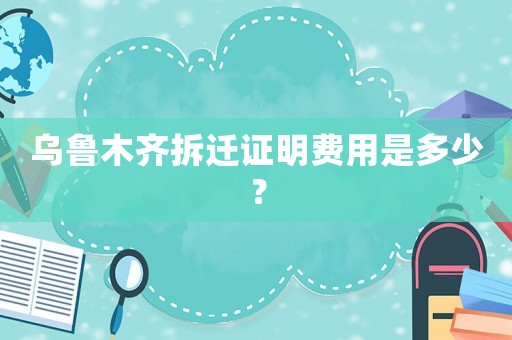 烏魯木齊拆遷證明費(fèi)用是多少？