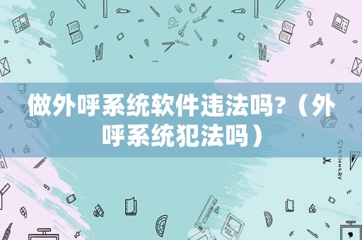 做外呼系統(tǒng)軟件違法嗎?（外呼系統(tǒng)犯法嗎）