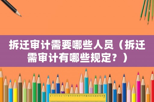 拆遷審計(jì)需要哪些人員（拆遷需審計(jì)有哪些規(guī)定？）