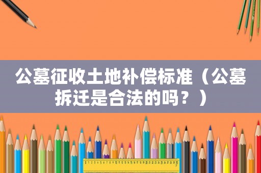 公墓征收土地補償標準（公墓拆遷是合法的嗎？）