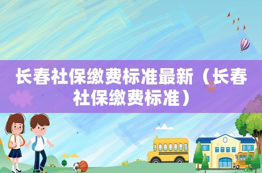 長春社保繳費標(biāo)準(zhǔn)最新（長春社保繳費標(biāo)準(zhǔn)）
