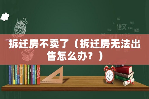 拆遷房不賣了（拆遷房無(wú)法出售怎么辦？）
