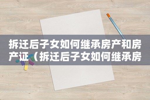 拆遷后子女如何繼承房產(chǎn)和房產(chǎn)證（拆遷后子女如何繼承房產(chǎn)？）