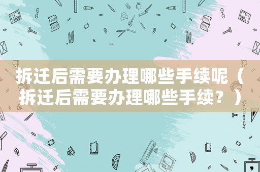 拆遷后需要辦理哪些手續(xù)呢（拆遷后需要辦理哪些手續(xù)？）